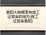 襄阳大朗哪里有焊工证复审的地方(焊工证复审襄阳)