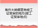 焦作大朗哪里有焊工证复审的地方(焊工证复审地点)