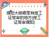 濮阳大朗哪里有焊工证复审的地方(焊工证复审濮阳)