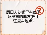 周口大朗哪里有焊工证复审的地方(焊工证复审地点)