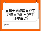 宜昌大朗哪里有焊工证复审的地方(焊工证复审点)