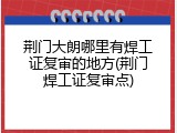 荆门大朗哪里有焊工证复审的地方(荆门焊工证复审点)