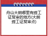 舟山大朗哪里有焊工证复审的地方(大朗焊工证复审点)