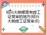 绍兴大朗哪里有焊工证复审的地方(绍兴大朗焊工证复审点)