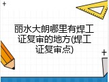 丽水大朗哪里有焊工证复审的地方(焊工证复审点)