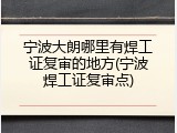 宁波大朗哪里有焊工证复审的地方(宁波焊工证复审点)