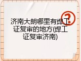 济南大朗哪里有焊工证复审的地方(焊工证复审济南)
