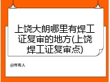 上饶大朗哪里有焊工证复审的地方(上饶焊工证复审点)
