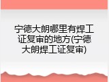 宁德大朗哪里有焊工证复审的地方(宁德大朗焊工证复审)