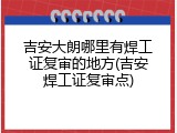 吉安大朗哪里有焊工证复审的地方(吉安焊工证复审点)