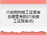 六安荆州焊工证复审在哪里考的(六安焊工证复审点)