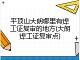 平顶山大朗哪里有焊工证复审的地方(大朗焊工证复审点)