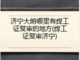 济宁大朗哪里有焊工证复审的地方(焊工证复审济宁)