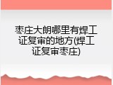 枣庄大朗哪里有焊工证复审的地方(焊工证复审枣庄)
