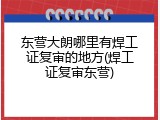 东营大朗哪里有焊工证复审的地方(焊工证复审东营)