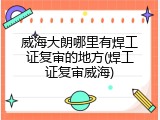 威海大朗哪里有焊工证复审的地方(焊工证复审威海)