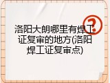洛阳大朗哪里有焊工证复审的地方(洛阳焊工证复审点)