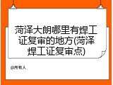 菏泽大朗哪里有焊工证复审的地方(菏泽焊工证复审点)
