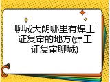聊城大朗哪里有焊工证复审的地方(焊工证复审聊城)