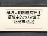 潍坊大朗哪里有焊工证复审的地方(焊工证复审地点)