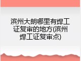 滨州大朗哪里有焊工证复审的地方(滨州焊工证复审点)