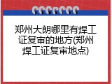 郑州大朗哪里有焊工证复审的地方(郑州焊工证复审地点)