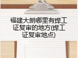 福建大朗哪里有焊工证复审的地方(焊工证复审地点)
