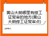 黄山大朗哪里有焊工证复审的地方(黄山大朗焊工证复审点)