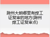 滁州大朗哪里有焊工证复审的地方(滁州焊工证复审点)