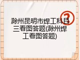 滁州昆明市焊工科目三看图答题(滁州焊工看图答题)