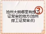 池州大朗哪里有焊工证复审的地方(池州焊工证复审点)