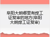 阜阳大朗哪里有焊工证复审的地方(阜阳大朗焊工证复审)