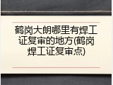 鹤岗大朗哪里有焊工证复审的地方(鹤岗焊工证复审点)