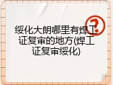 绥化大朗哪里有焊工证复审的地方(焊工证复审绥化)