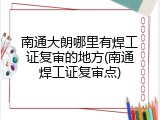 南通大朗哪里有焊工证复审的地方(南通焊工证复审点)