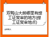 双鸭山大朗哪里有焊工证复审的地方(焊工证复审地点)