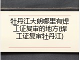 牡丹江大朗哪里有焊工证复审的地方(焊工证复审牡丹江)