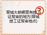 晋城大朗哪里有焊工证复审的地方(晋城焊工证复审地点)