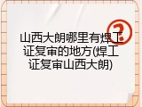 山西大朗哪里有焊工证复审的地方(焊工证复审山西大朗)