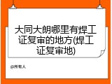 大同大朗哪里有焊工证复审的地方(焊工证复审地)