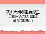 鞍山大朗哪里有焊工证复审的地方(焊工证复审地点)