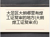 大足区大朗哪里有焊工证复审的地方(大朗焊工证复审点)