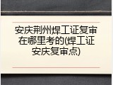 安庆荆州焊工证复审在哪里考的(焊工证安庆复审点)