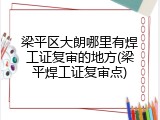 梁平区大朗哪里有焊工证复审的地方(梁平焊工证复审点)