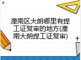 潼南区大朗哪里有焊工证复审的地方(潼南大朗焊工证复审)