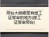 邢台大朗哪里有焊工证复审的地方(焊工证复审邢台)