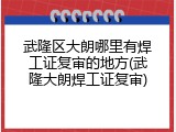武隆区大朗哪里有焊工证复审的地方(武隆大朗焊工证复审)