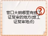 营口大朗哪里有焊工证复审的地方(焊工证复审地点)