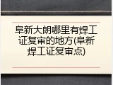 阜新大朗哪里有焊工证复审的地方(阜新焊工证复审点)
