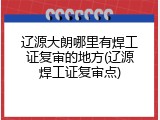 辽源大朗哪里有焊工证复审的地方(辽源焊工证复审点)